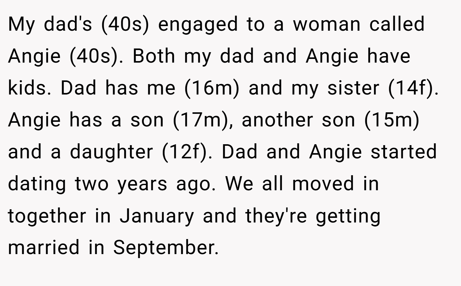 My dad's (40s) engaged to a woman called Angie (40s). Both my dad and Angie have kids. Dad has me (16m) and my sister (14f). Angie has a son (17m), another son (15m) and a daughter (12f). Dad and Angie started dating two years ago. We all moved in together in January and they're getting married in September.