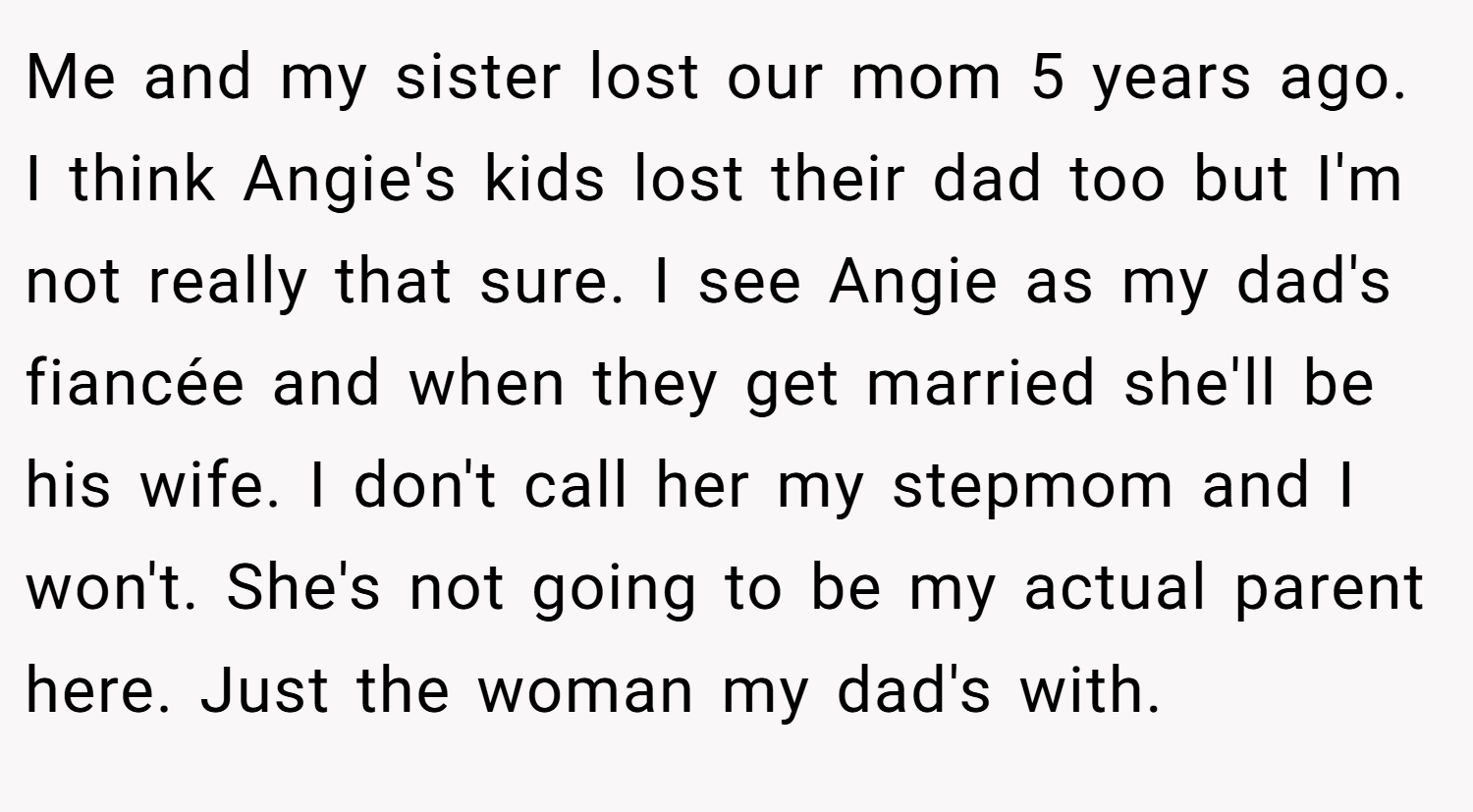 Me and my sister lost our mom 5 years ago. I think Angie's kids lost their dad too but I'm not really that sure. I see Angie as my dad's fiancée and when they get married she'll be his wife. I don't call her my stepmom and I won't. She's not going to be my actual parent here. Just the woman my dad's with.