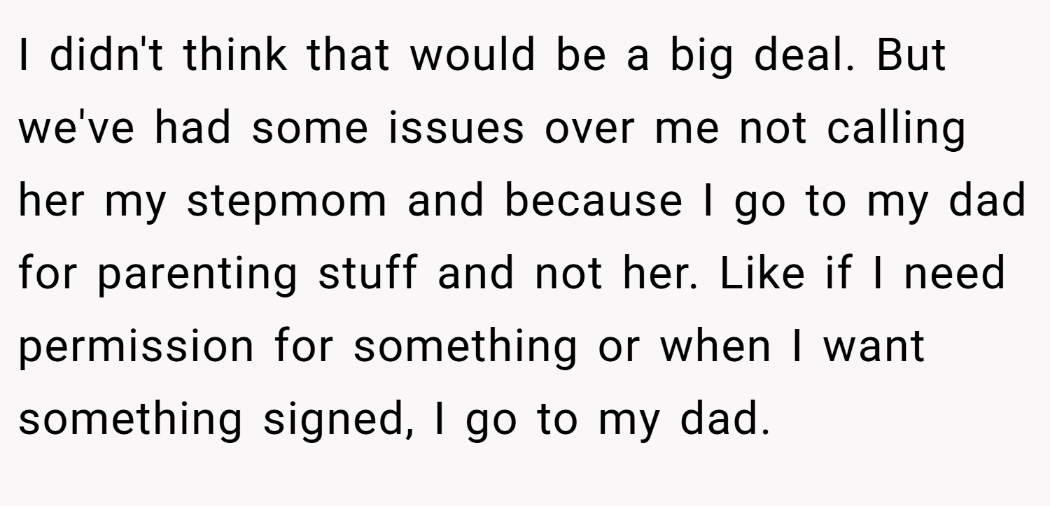 I didn't think that would be a big deal. But we've had some issues over me not calling her my stepmom and because I go to my dad for parenting stuff and not her. Like if I need permission for something or when I want something signed, I go to my dad.