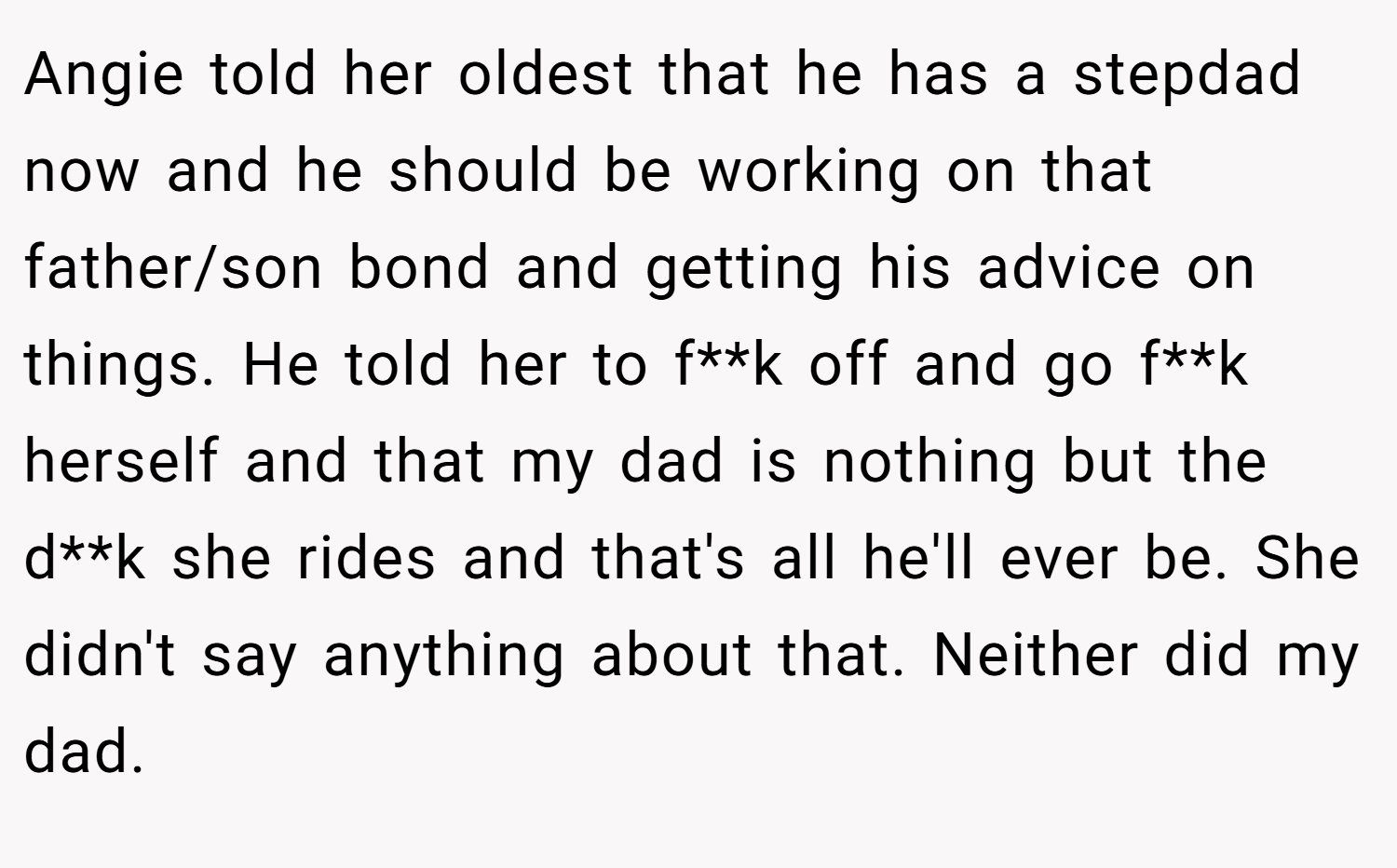 Angie told her oldest that he has a stepdad now and he should be working on that father/son bond and getting his advice on things. He told her to f**k off and go f**k herself and that my dad is nothing but the d**k she rides and that's all he'll ever be. She didn't say anything about that. Neither did my dad.