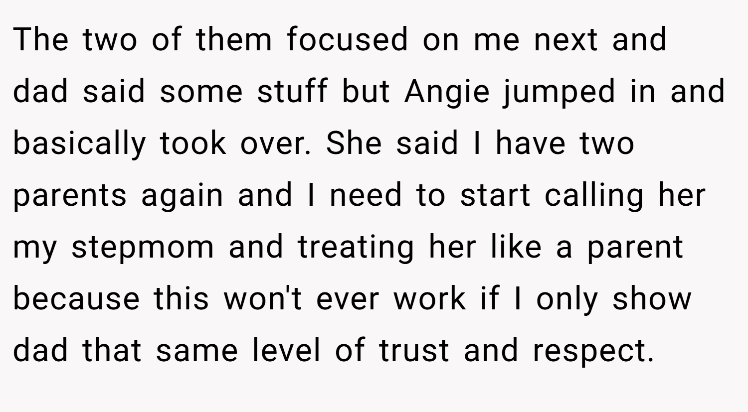 The two of them focused on me next and dad said some stuff but Angie jumped in and basically took over. She said I have two parents again and I need to start calling her my stepmom and treating her like a parent because this won't ever work if I only show dad that same level of trust and respect.
