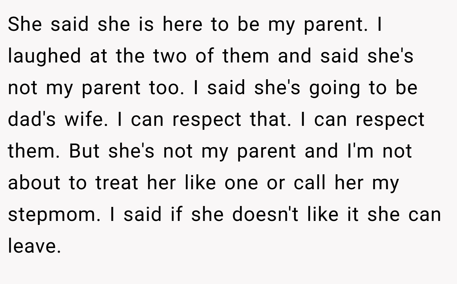 She said she is here to be my parent. I laughed at the two of them and said she's not my parent too. I said she's going to be dad's wife. I can respect that. I can respect them. But she's not my parent and I'm not about to treat her like one or call her my stepmom. I said if she doesn't like it she can leave.