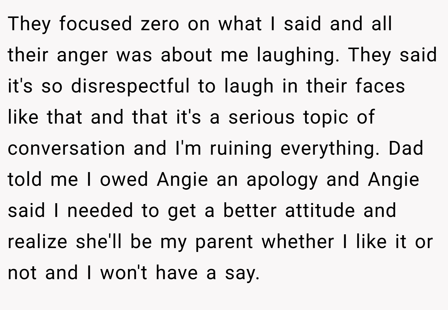 They focused zero on what I said and all their anger was about me laughing. They said it's so disrespectful to laugh in their faces like that and that it's a serious topic of conversation and I'm ruining everything. Dad told me I owed Angie an apology and Angie said I needed to get a better attitude and realize she'll be my parent whether I like it or not and I won't have a say.