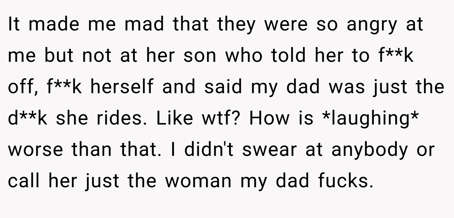 It made me mad that they were so angry at me but not at her son who told her to f**k off, f**k herself and said my dad was just the d**k she rides. Like wtf? How is *laughing* worse than that. I didn't swear at anybody or call her just the woman my dad fucks.