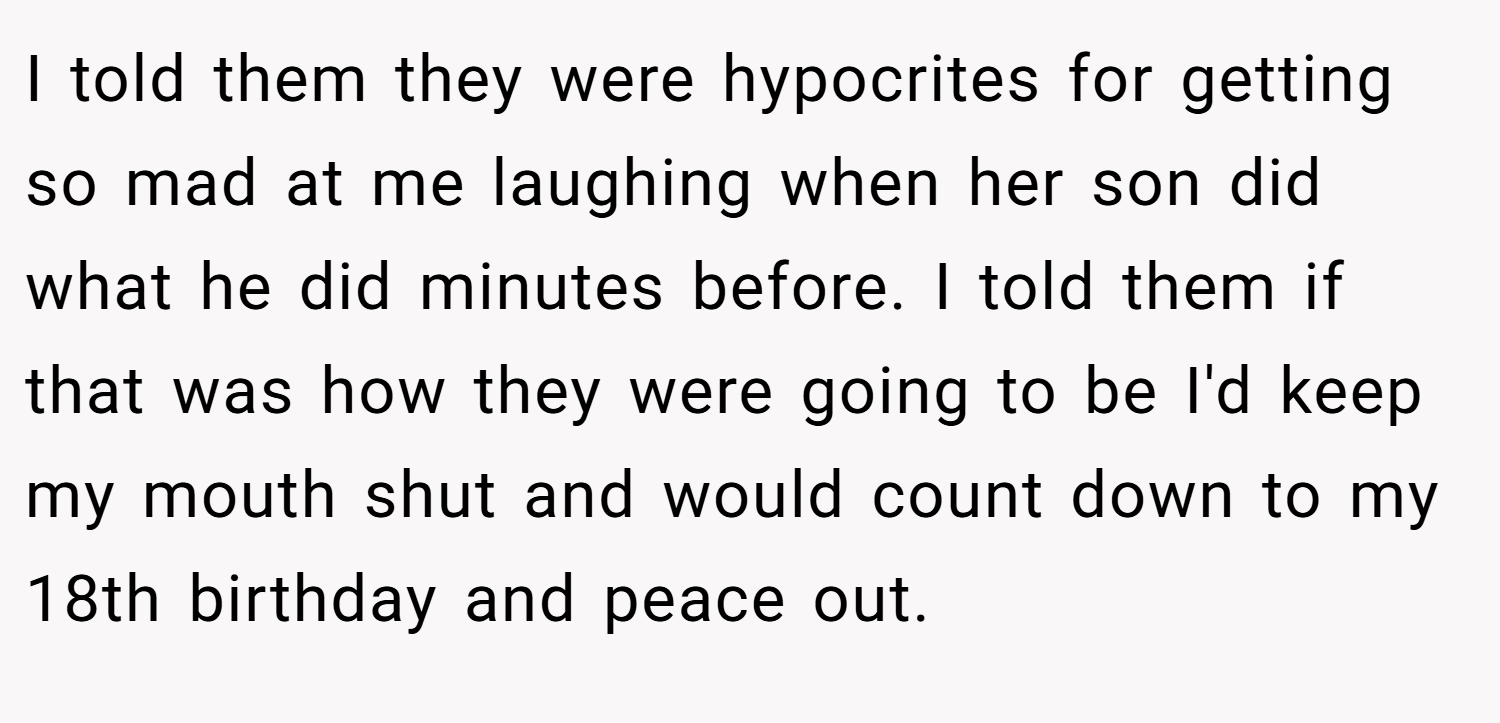 I told them they were hypocrites for getting so mad at me laughing when her son did what he did minutes before. I told them if that was how they were going to be I'd keep my mouth shut and would count down to my 18th birthday and peace out.