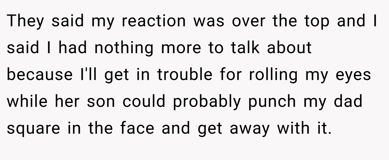 They said my reaction was over the top and I said I had nothing more to talk about because I'll get in trouble for rolling my eyes while her son could probably punch my dad square in the face and get away with it.