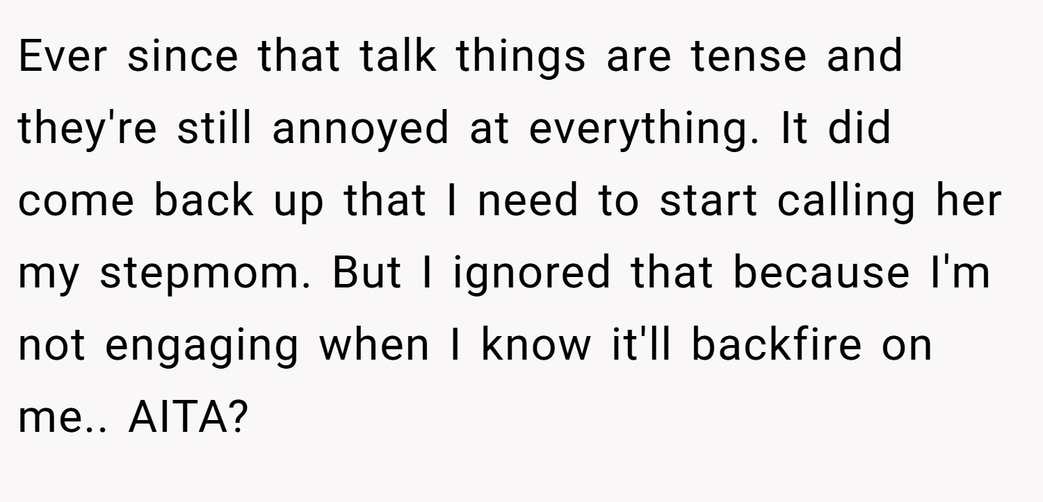Ever since that talk things are tense and they're still annoyed at everything. It did come back up that I need to start calling her my stepmom. But I ignored that because I'm not engaging when I know it'll backfire on me.. AITA?