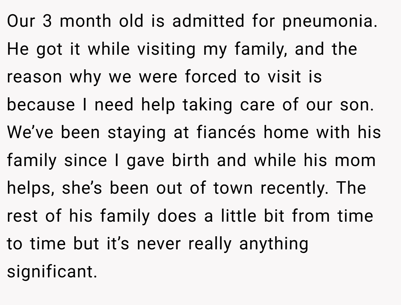 Our 3 month old is admitted for pneumonia. He got it while visiting my family, and the reason why we were forced to visit is because I need help taking care of our son. We’ve been staying at fiancés home with his family since I gave birth and while his mom helps, she’s been out of town recently. The rest of his family does a little bit from time to time but it’s never really anything significant.