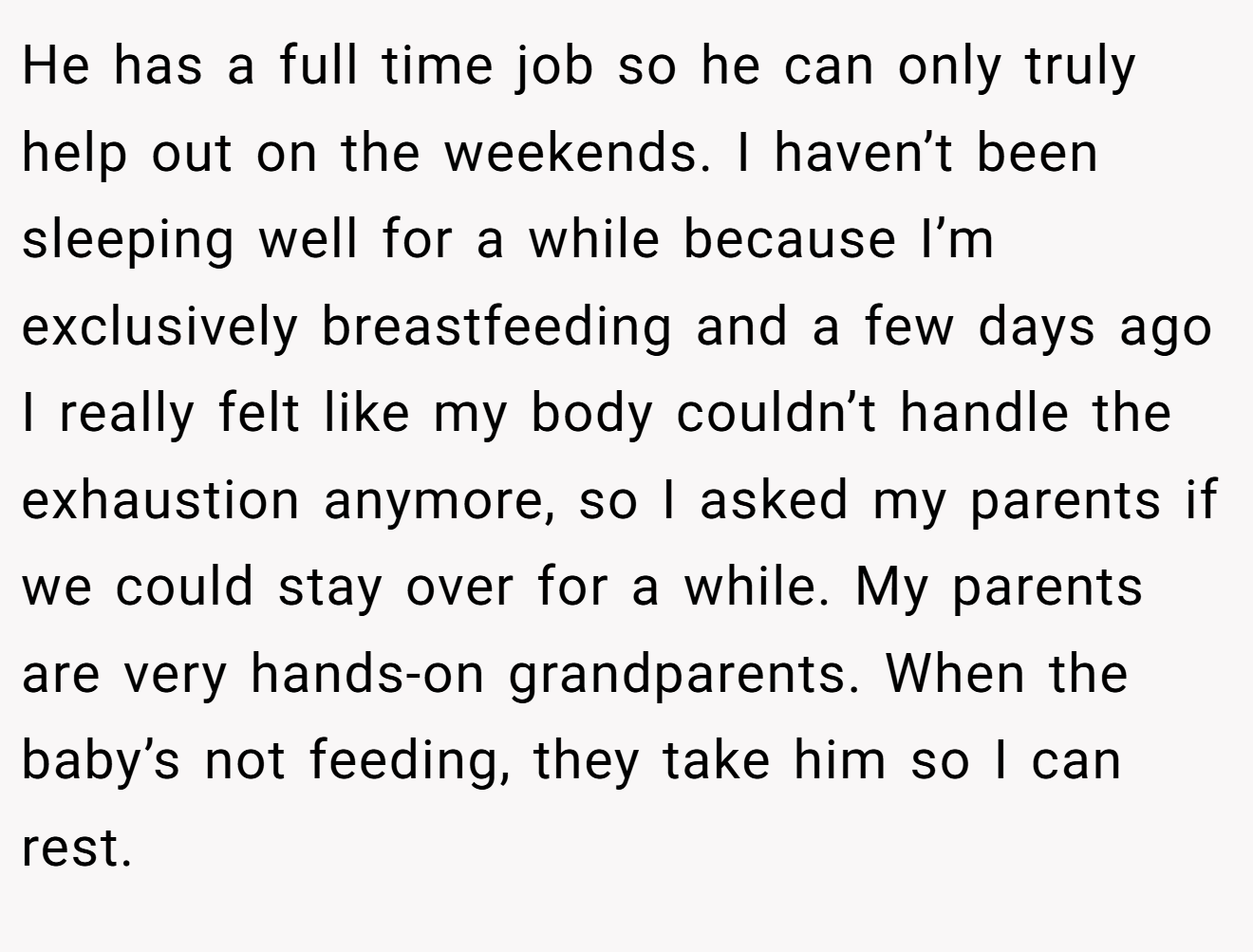 He has a full time job so he can only truly help out on the weekends. I haven’t been sleeping well for a while because I’m exclusively breastfeeding and a few days ago I really felt like my body couldn’t handle the exhaustion anymore, so I asked my parents if we could stay over for a while. My parents are very hands-on grandparents. When the baby’s not feeding, they take him so I can rest.