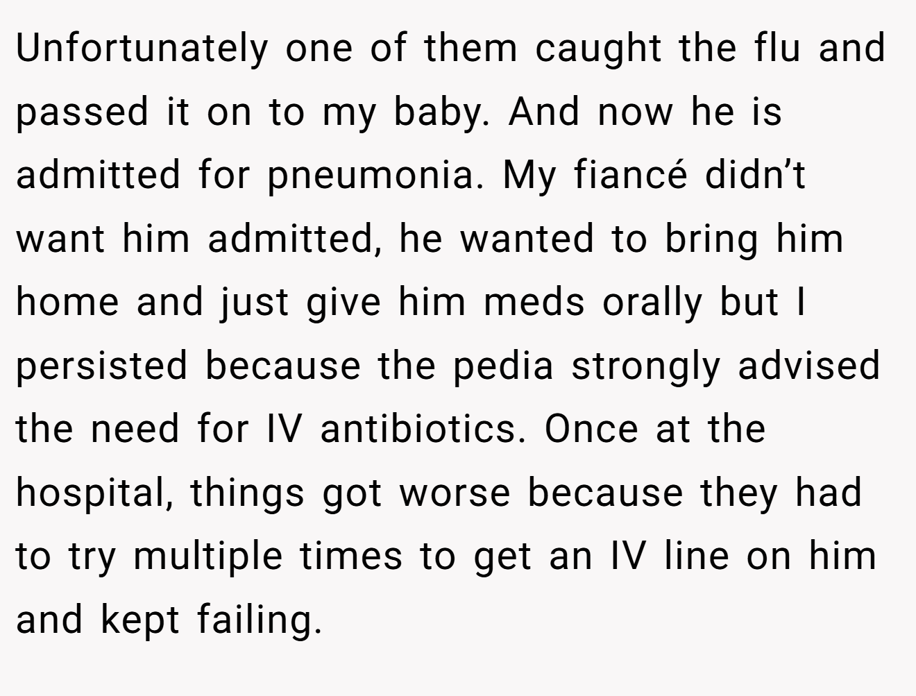 Unfortunately one of them caught the flu and passed it on to my baby. And now he is admitted for pneumonia. My fiancé didn’t want him admitted, he wanted to bring him home and just give him meds orally but I persisted because the pedia strongly advised the need for IV antibiotics. Once at the hospital, things got worse because they had to try multiple times to get an IV line on him and kept failing.