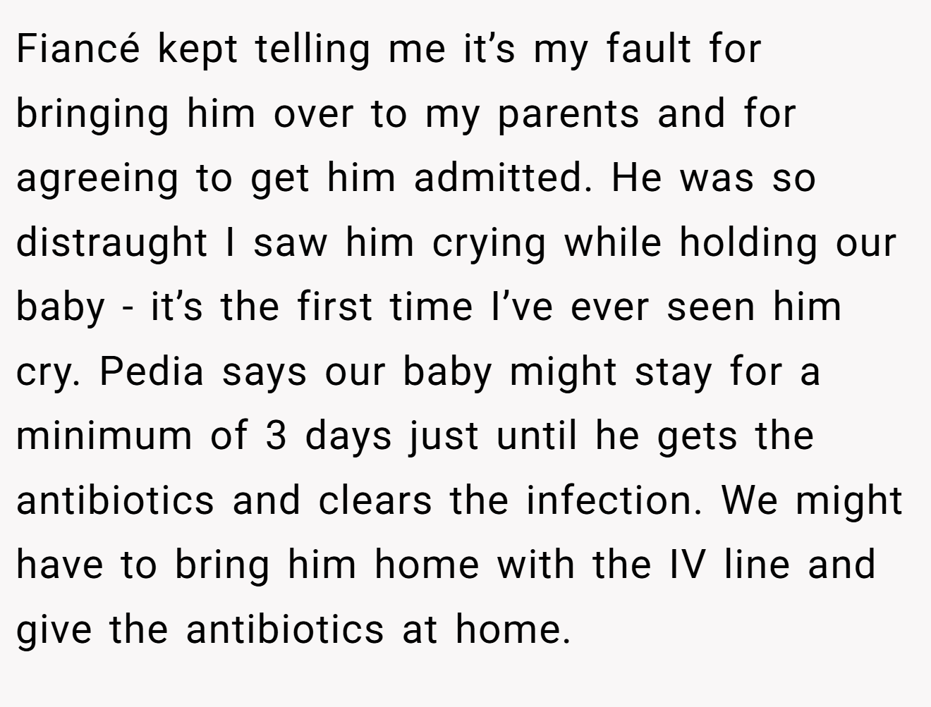Fiancé kept telling me it’s my fault for bringing him over to my parents and for agreeing to get him admitted. He was so distraught I saw him crying while holding our baby - it’s the first time I’ve ever seen him cry. Pedia says our baby might stay for a minimum of 3 days just until he gets the antibiotics and clears the infection. We might have to bring him home with the IV line and give the antibiotics at home.