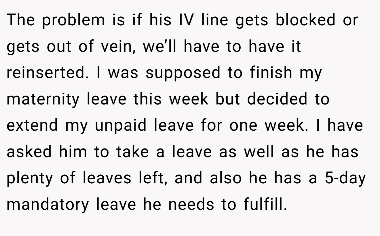 The problem is if his IV line gets blocked or gets out of vein, we’ll have to have it reinserted. I was supposed to finish my maternity leave this week but decided to extend my unpaid leave for one week. I have asked him to take a leave as well as he has plenty of leaves left, and also he has a 5-day mandatory leave he needs to fulfill.