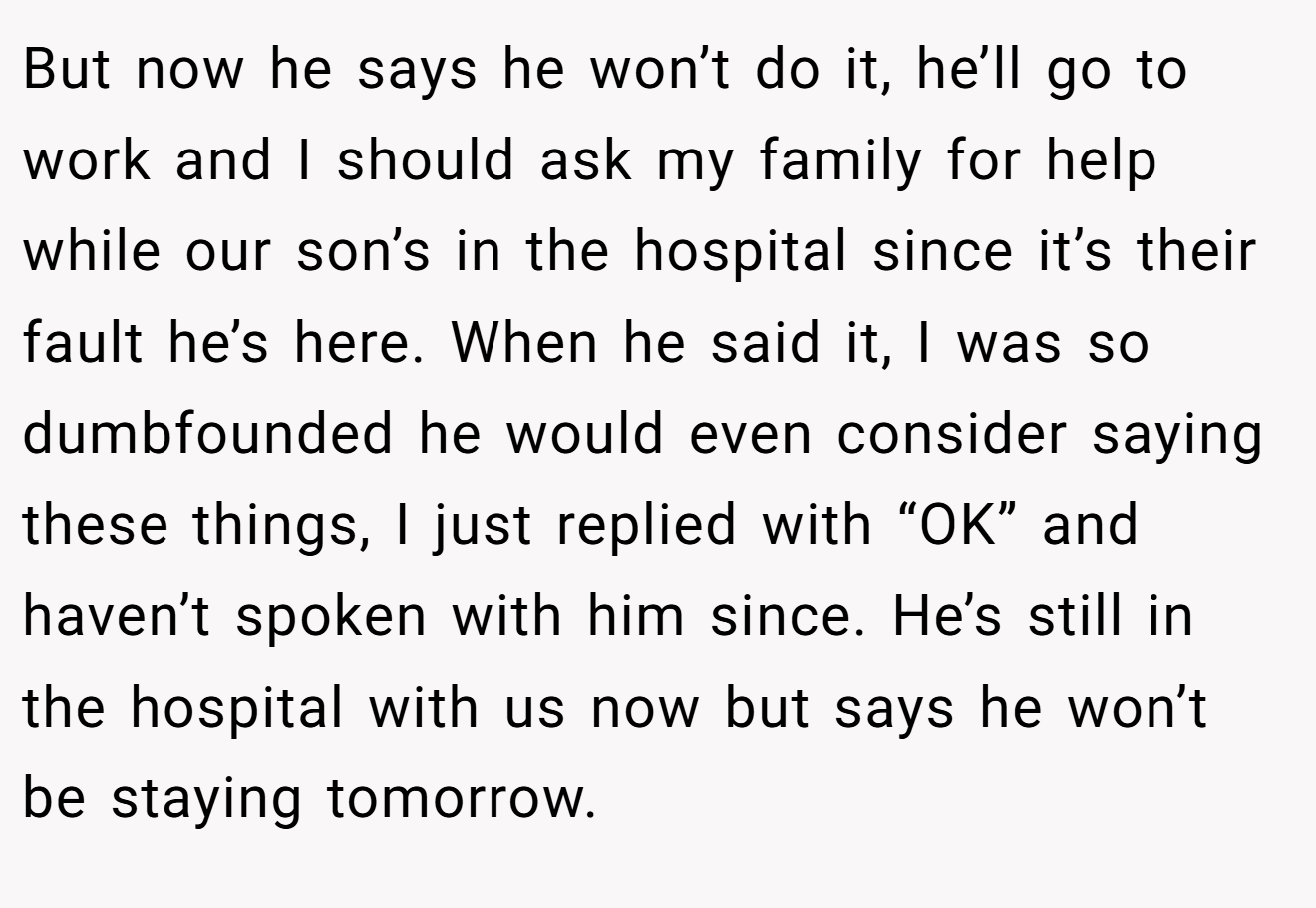 But now he says he won’t do it, he’ll go to work and I should ask my family for help while our son’s in the hospital since it’s their fault he’s here. When he said it, I was so dumbfounded he would even consider saying these things, I just replied with “OK” and haven’t spoken with him since. He’s still in the hospital with us now but says he won’t be staying tomorrow.