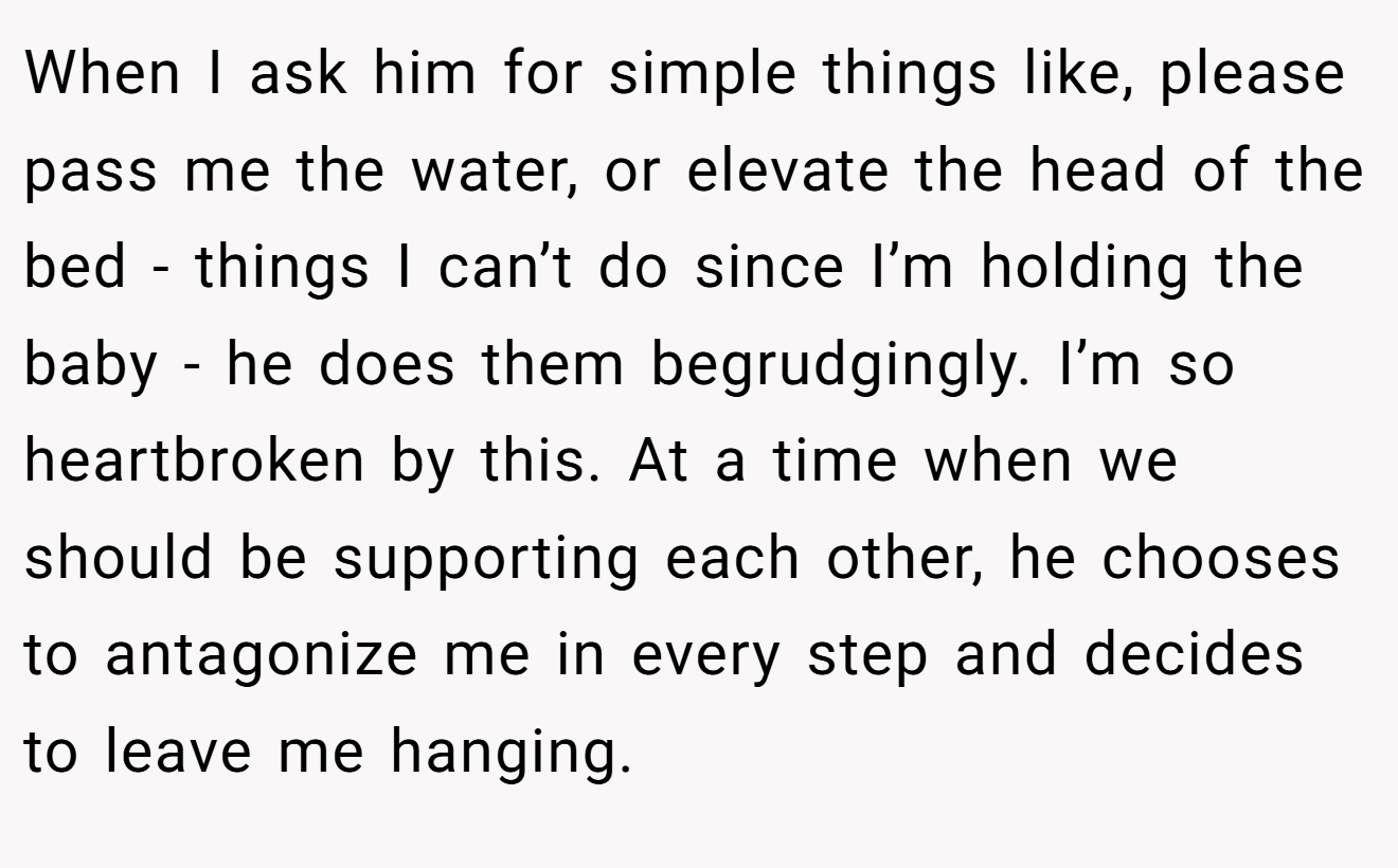 When I ask him for simple things like, please pass me the water, or elevate the head of the bed - things I can’t do since I’m holding the baby - he does them begrudgingly. I’m so heartbroken by this. At a time when we should be supporting each other, he chooses to antagonize me in every step and decides to leave me hanging.