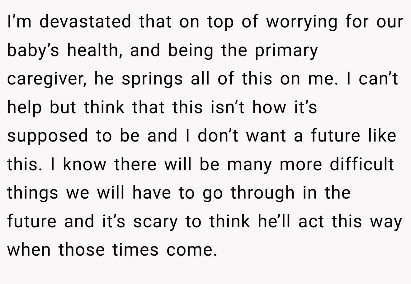 I’m devastated that on top of worrying for our baby’s health, and being the primary caregiver, he springs all of this on me. I can’t help but think that this isn’t how it’s supposed to be and I don’t want a future like this. I know there will be many more difficult things we will have to go through in the future and it’s scary to think he’ll act this way when those times come.