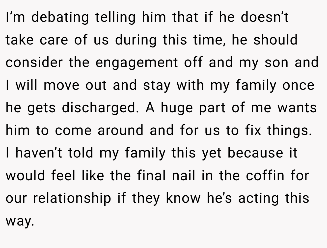 I’m debating telling him that if he doesn’t take care of us during this time, he should consider the engagement off and my son and I will move out and stay with my family once he gets discharged. A huge part of me wants him to come around and for us to fix things. I haven’t told my family this yet because it would feel like the final nail in the coffin for our relationship if they know he’s acting this way.