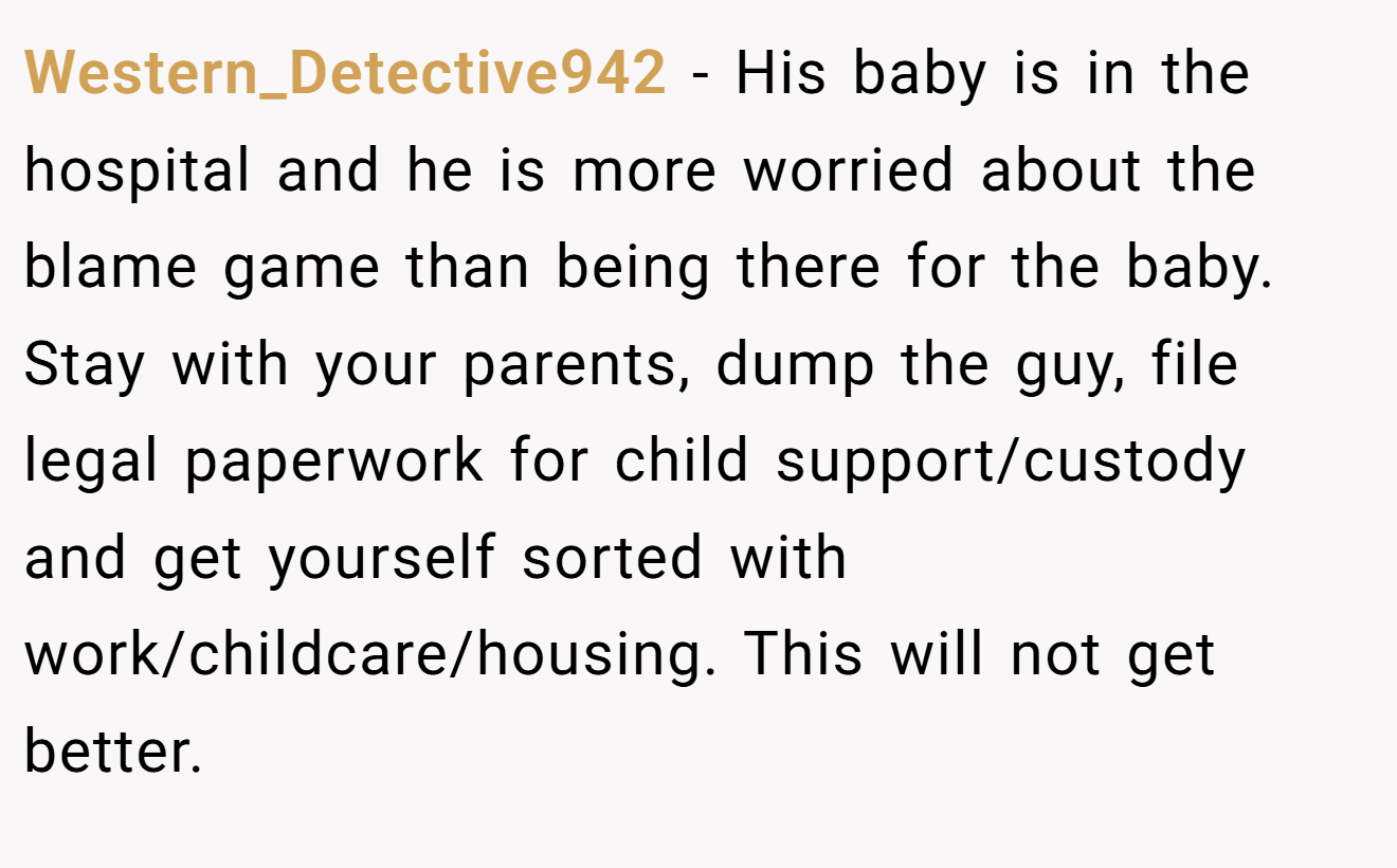 Western_Detective942 − His baby is in the hospital and he is more worried about the blame game than being there for the baby. Stay with your parents, dump the guy, file legal paperwork for child support/custody and get yourself sorted with work/childcare/housing. This will not get better.