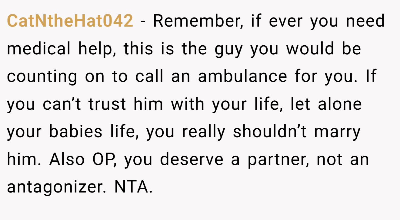 CatNtheHat042 − Remember, if ever you need medical help, this is the guy you would be counting on to call an ambulance for you. If you can’t trust him with your life, let alone your babies life, you really shouldn’t marry him. Also OP, you deserve a partner, not an antagonizer. NTA.