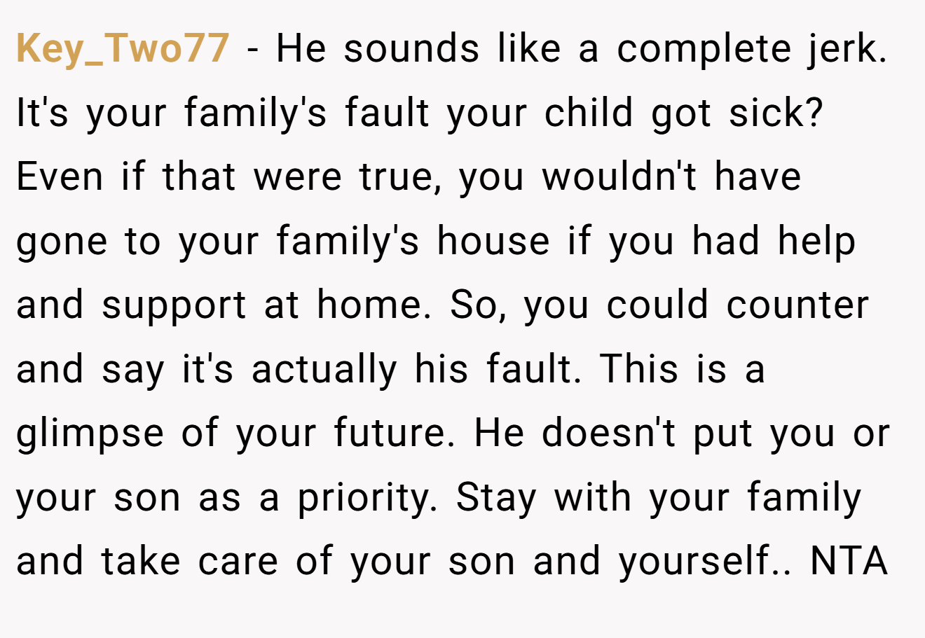 Key_Two77 − He sounds like a complete jerk. It's your family's fault your child got sick? Even if that were true, you wouldn't have gone to your family's house if you had help and support at home. So, you could counter and say it's actually his fault. This is a glimpse of your future. He doesn't put you or your son as a priority. Stay with your family and take care of your son and yourself.. NTA