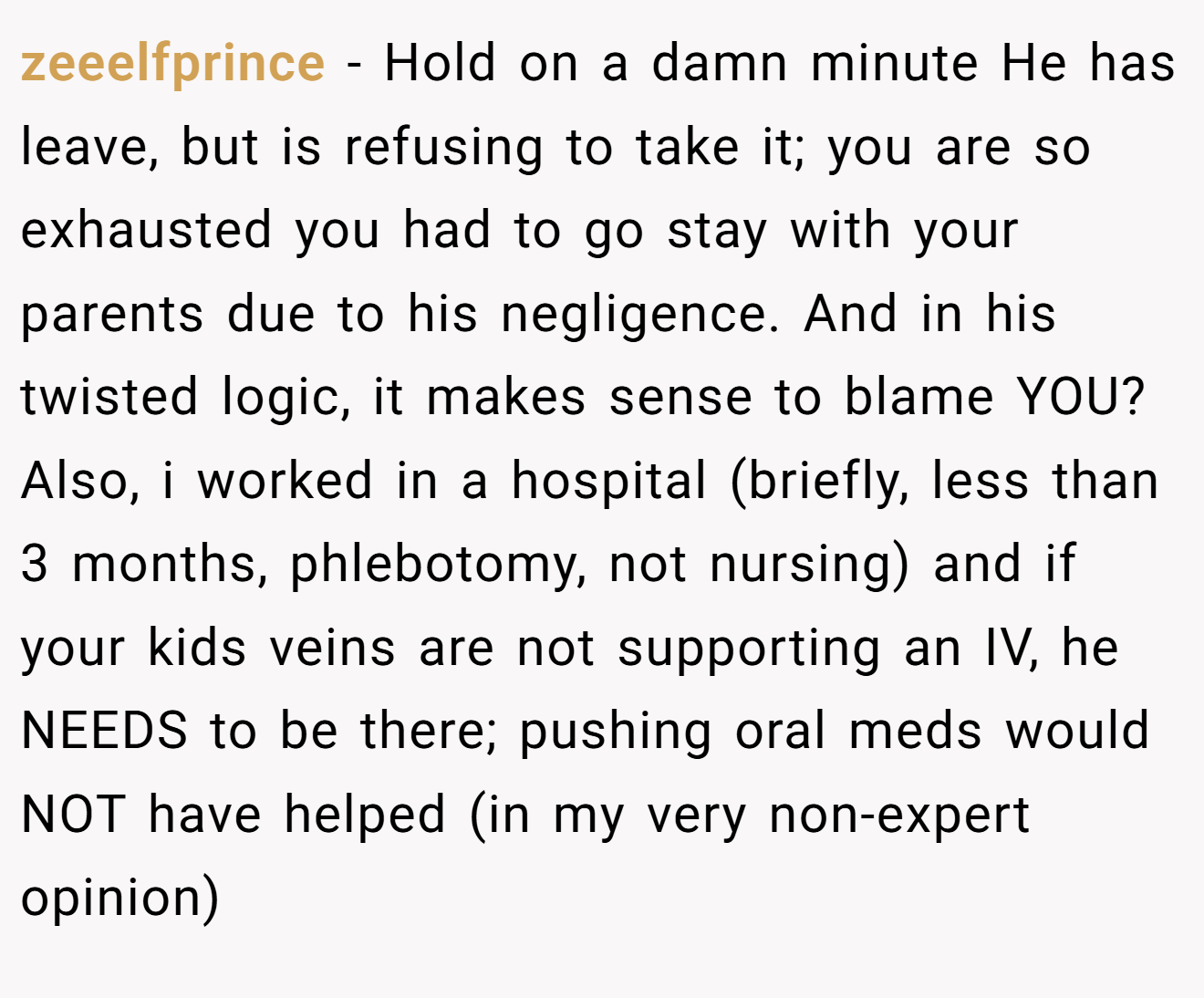 zeeelfprince − Hold on a damn minute He has leave, but is refusing to take it; you are so exhausted you had to go stay with your parents due to his negligence. And in his twisted logic, it makes sense to blame YOU? Also, i worked in a hospital (briefly, less than 3 months, phlebotomy, not nursing) and if your kids veins are not supporting an IV, he NEEDS to be there; pushing oral meds would NOT have helped (in my very non-expert opinion)