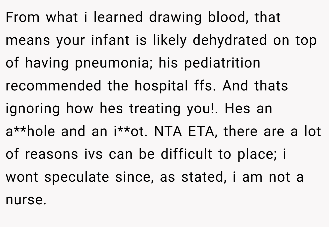 From what i learned drawing blood, that means your infant is likely dehydrated on top of having pneumonia; his pediatrition recommended the hospital ffs. And thats ignoring how hes treating you!. Hes an a**hole and an i**ot. NTA ETA, there are a lot of reasons ivs can be difficult to place; i wont speculate since, as stated, i am not a nurse.