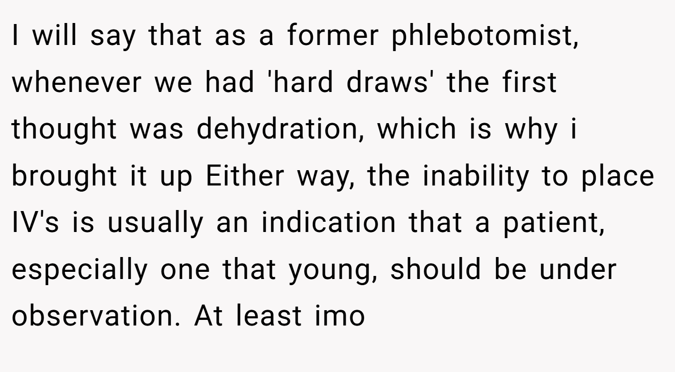 I will say that as a former phlebotomist, whenever we had 'hard draws' the first thought was dehydration, which is why i brought it up Either way, the inability to place IV's is usually an indication that a patient, especially one that young, should be under observation. At least imo