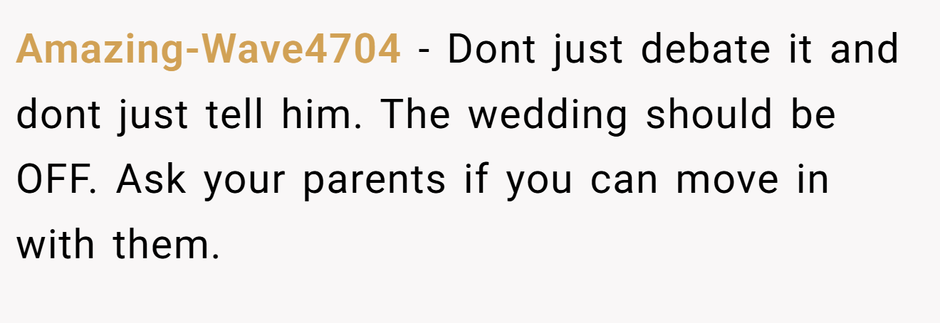 Amazing-Wave4704 − Dont just debate it and dont just tell him. The wedding should be OFF. Ask your parents if you can move in with them.