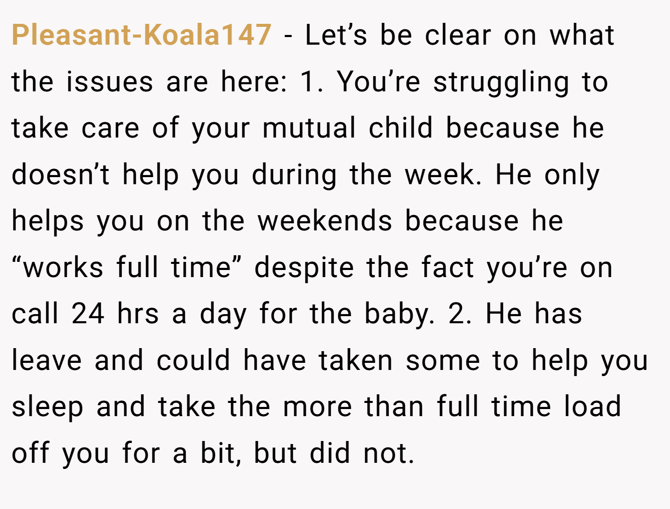 Pleasant-Koala147 − Let’s be clear on what the issues are here: 1. You’re struggling to take care of your mutual child because he doesn’t help you during the week. He only helps you on the weekends because he “works full time” despite the fact you’re on call 24 hrs a day for the baby. 2. He has leave and could have taken some to help you sleep and take the more than full time load off you for a bit, but did not.