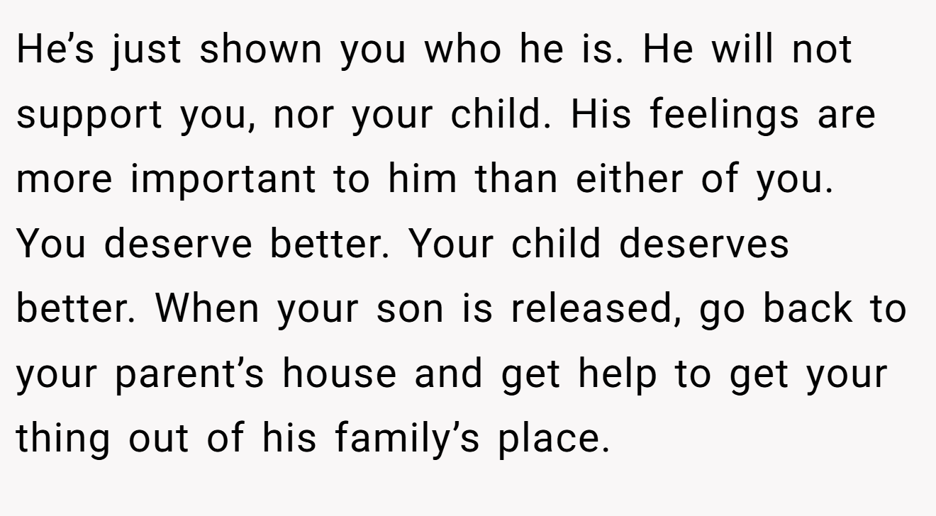 He’s just shown you who he is. He will not support you, nor your child. His feelings are more important to him than either of you. You deserve better. Your child deserves better. When your son is released, go back to your parent’s house and get help to get your thing out of his family’s place.