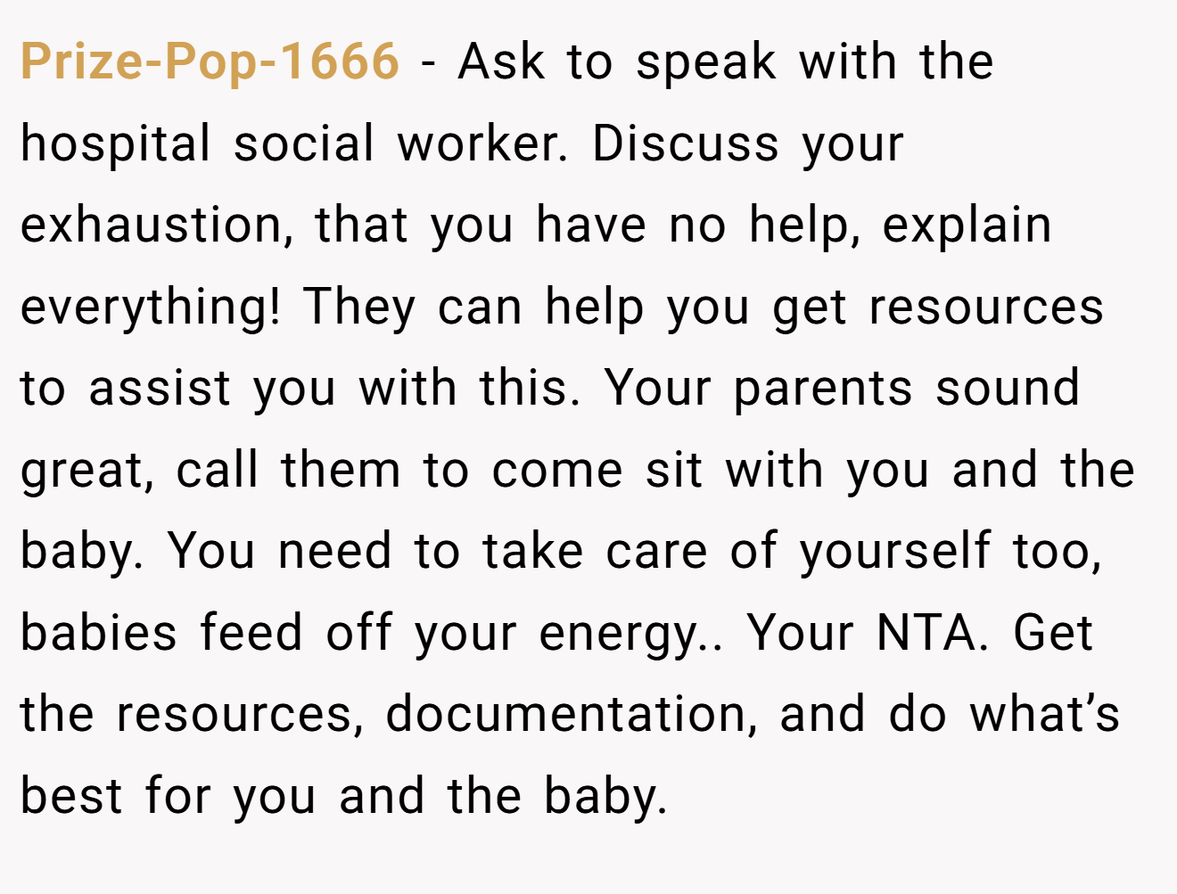Prize-Pop-1666 − Ask to speak with the hospital social worker. Discuss your exhaustion, that you have no help, explain everything! They can help you get resources to assist you with this. Your parents sound great, call them to come sit with you and the baby. You need to take care of yourself too, babies feed off your energy.. Your NTA. Get the resources, documentation, and do what’s best for you and the baby.