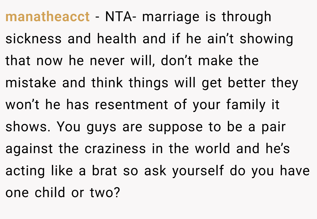 manatheacct − NTA- marriage is through sickness and health and if he ain’t showing that now he never will, don’t make the mistake and think things will get better they won’t he has resentment of your family it shows. You guys are suppose to be a pair against the craziness in the world and he’s acting like a brat so ask yourself do you have one child or two?