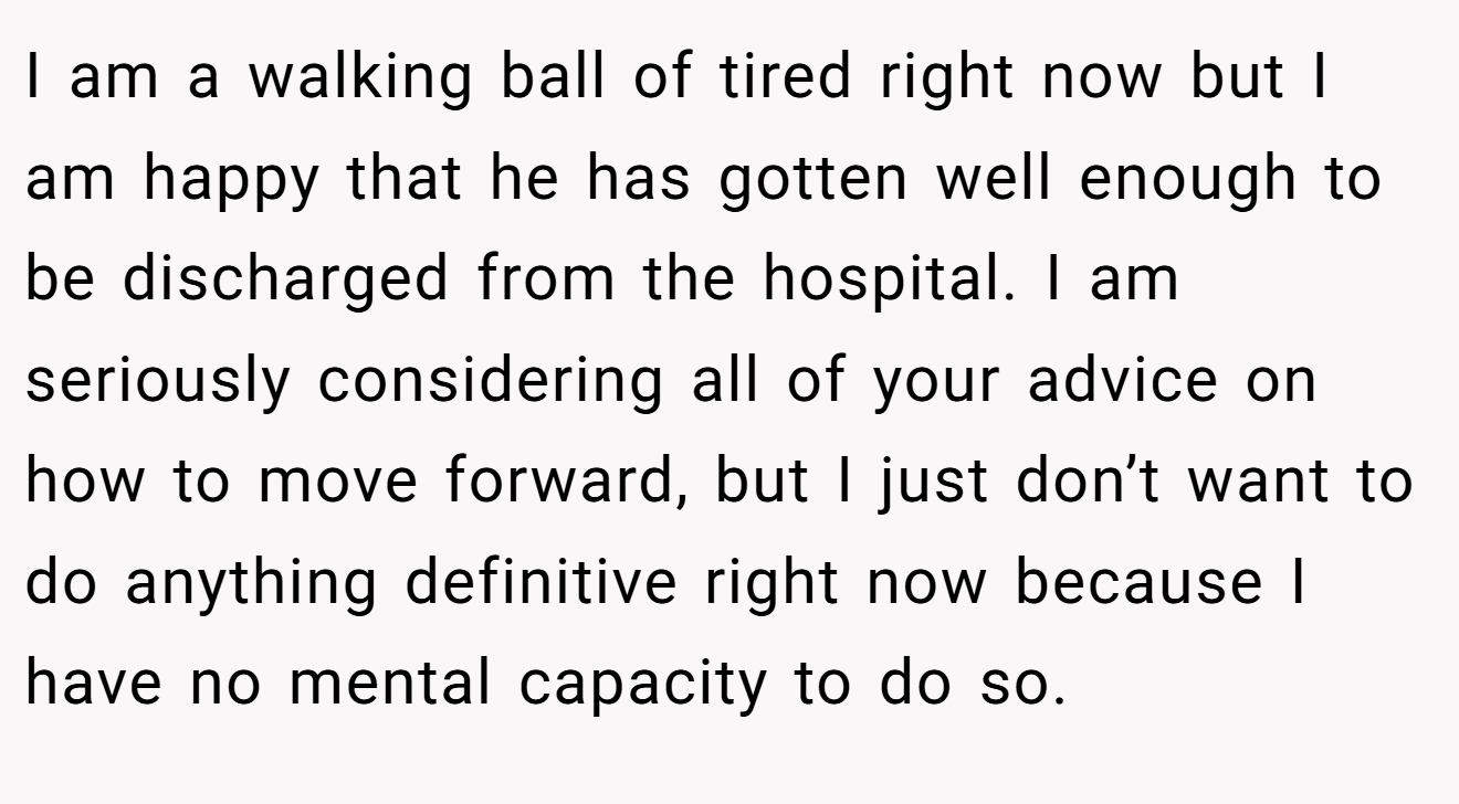 I am a walking ball of tired right now but I am happy that he has gotten well enough to be discharged from the hospital. I am seriously considering all of your advice on how to move forward, but I just don’t want to do anything definitive right now because I have no mental capacity to do so.