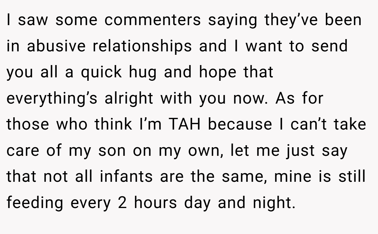 I saw some commenters saying they’ve been in abusive relationships and I want to send you all a quick hug and hope that everything’s alright with you now. As for those who think I’m TAH because I can’t take care of my son on my own, let me just say that not all infants are the same, mine is still feeding every 2 hours day and night.