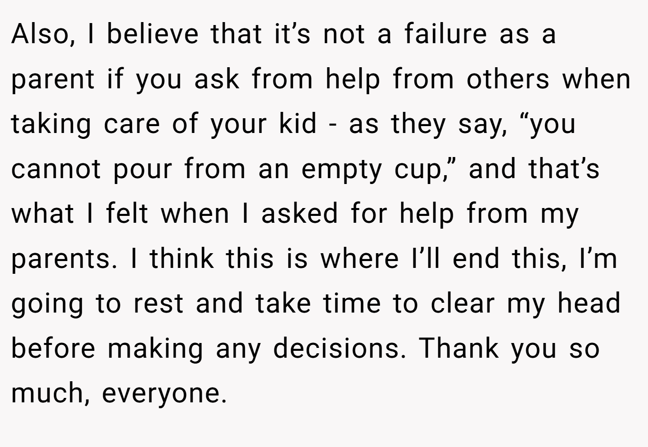 Also, I believe that it’s not a failure as a parent if you ask from help from others when taking care of your kid - as they say, “you cannot pour from an empty cup,” and that’s what I felt when I asked for help from my parents. I think this is where I’ll end this, I’m going to rest and take time to clear my head before making any decisions. Thank you so much, everyone.