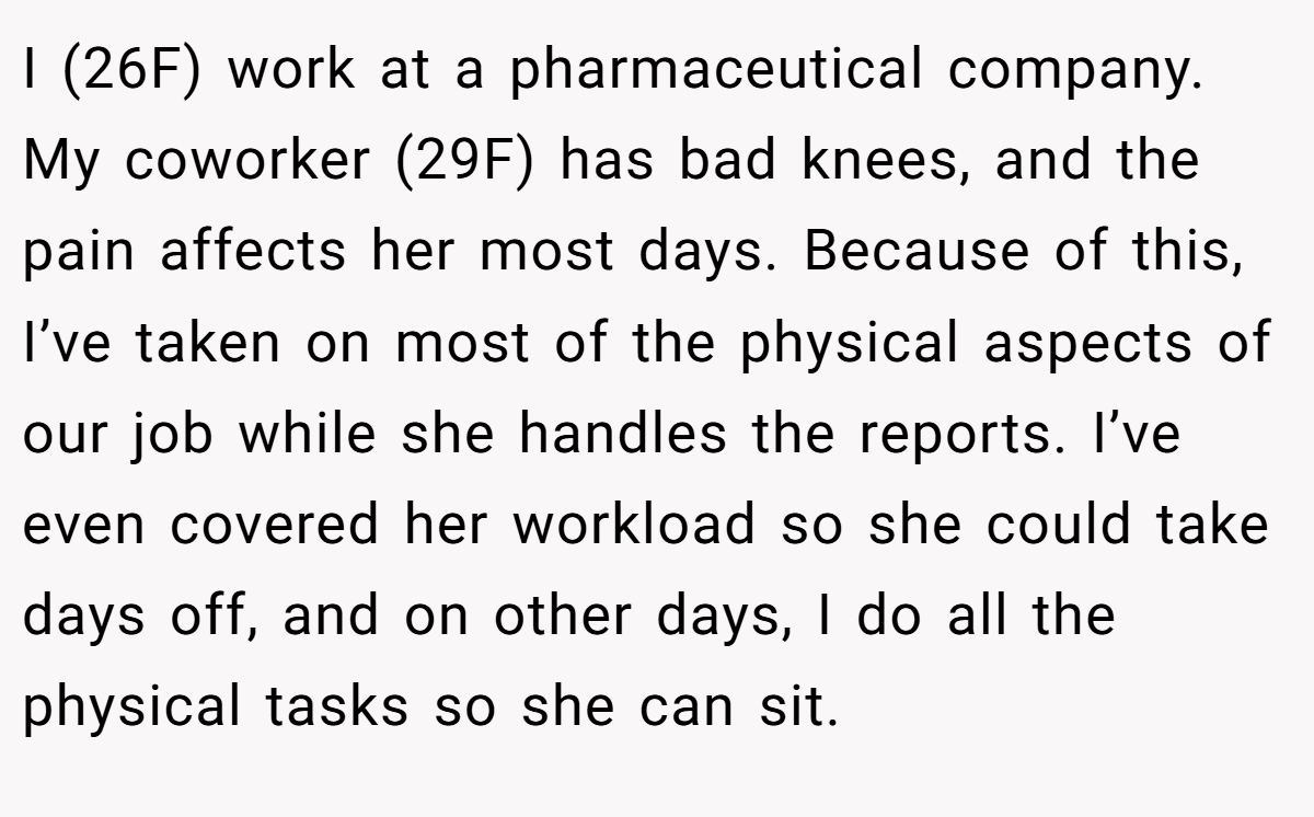 I (26F) work at a pharmaceutical company. My coworker (29F) has bad knees, and the pain affects her most days. Because of this, I’ve taken on most of the physical aspects of our job while she handles the reports. I’ve even covered her workload so she could take days off, and on other days, I do all the physical tasks so she can sit.