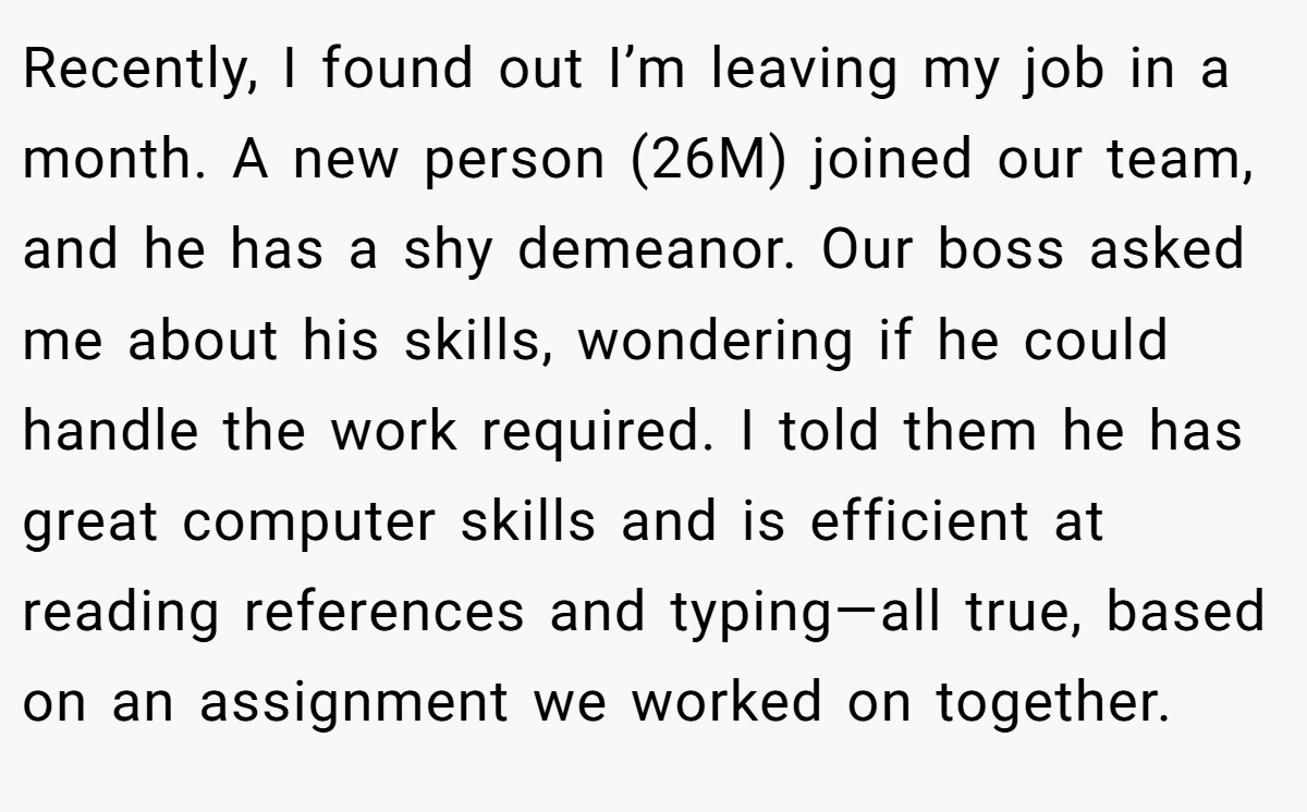 Recently, I found out I’m leaving my job in a month. A new person (26M) joined our team, and he has a shy demeanor. Our boss asked me about his skills, wondering if he could handle the work required. I told them he has great computer skills and is efficient at reading references and typing—all true, based on an assignment we worked on together.