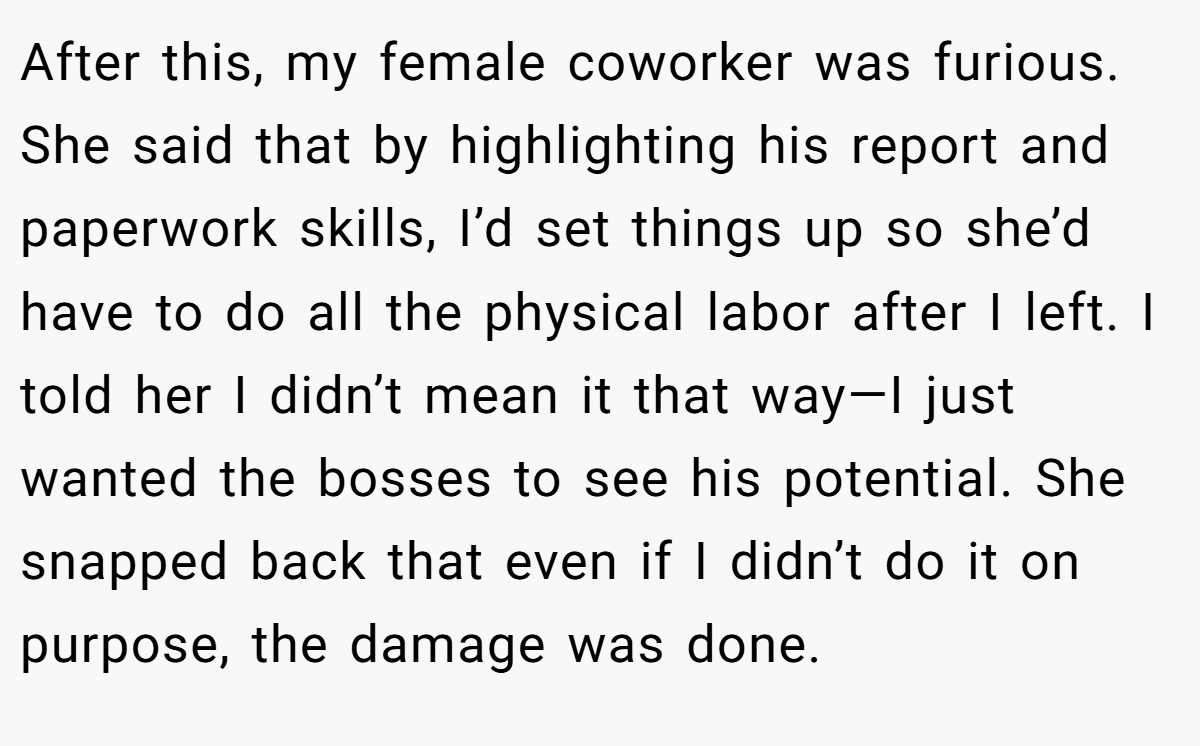 After this, my female coworker was furious. She said that by highlighting his report and paperwork skills, I’d set things up so she’d have to do all the physical labor after I left. I told her I didn’t mean it that way—I just wanted the bosses to see his potential. She snapped back that even if I didn’t do it on purpose, the damage was done.