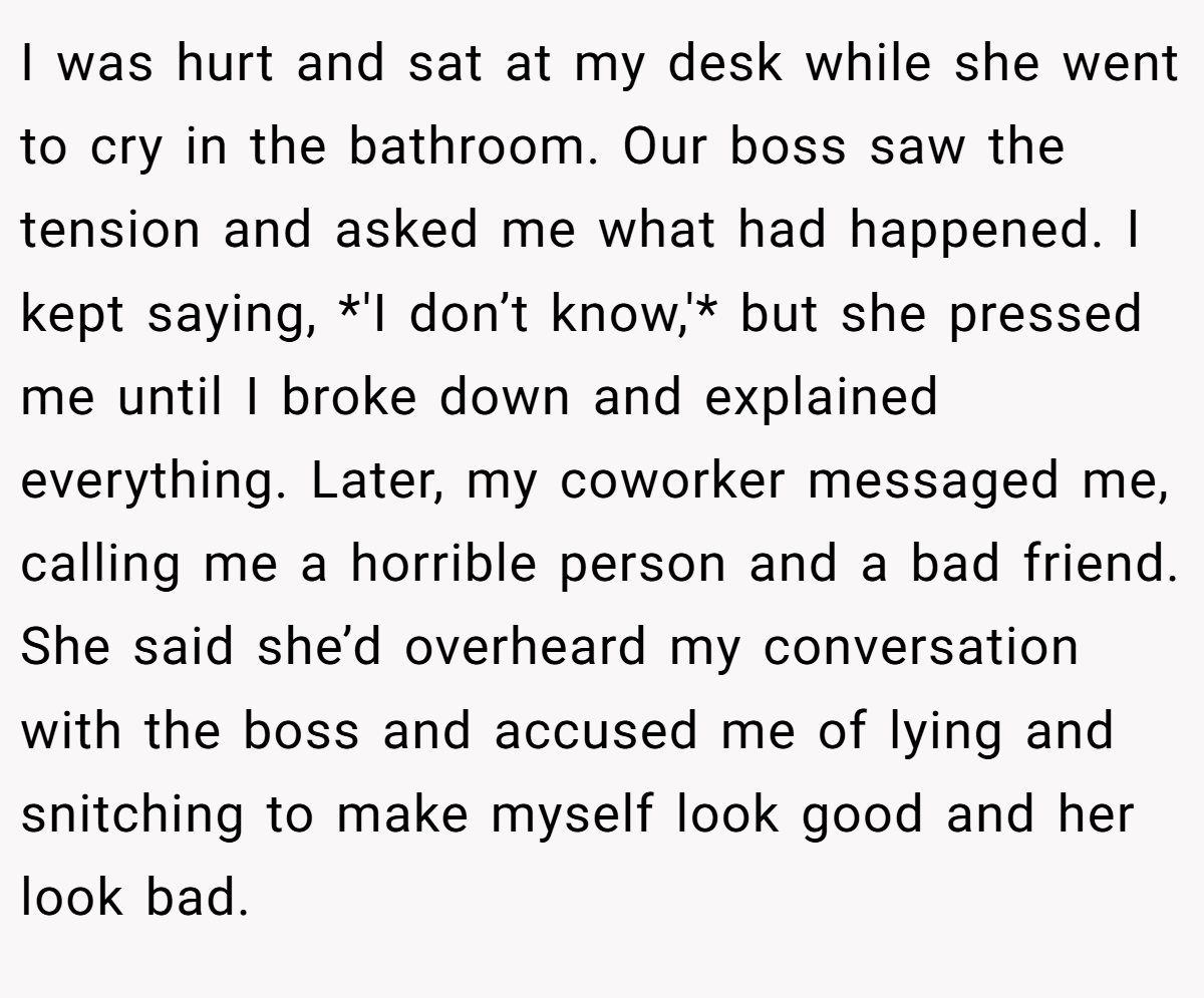 I was hurt and sat at my desk while she went to cry in the bathroom. Our boss saw the tension and asked me what had happened. I kept saying, *'I don’t know,'* but she pressed me until I broke down and explained everything. Later, my coworker messaged me, calling me a horrible person and a bad friend. She said she’d overheard my conversation with the boss and accused me of lying and snitching to make myself look good and her look bad.