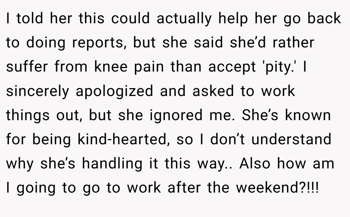 I told her this could actually help her go back to doing reports, but she said she’d rather suffer from knee pain than accept 'pity.' I sincerely apologized and asked to work things out, but she ignored me. She’s known for being kind-hearted, so I don’t understand why she’s handling it this way.. Also how am I going to go to work after the weekend?!!!