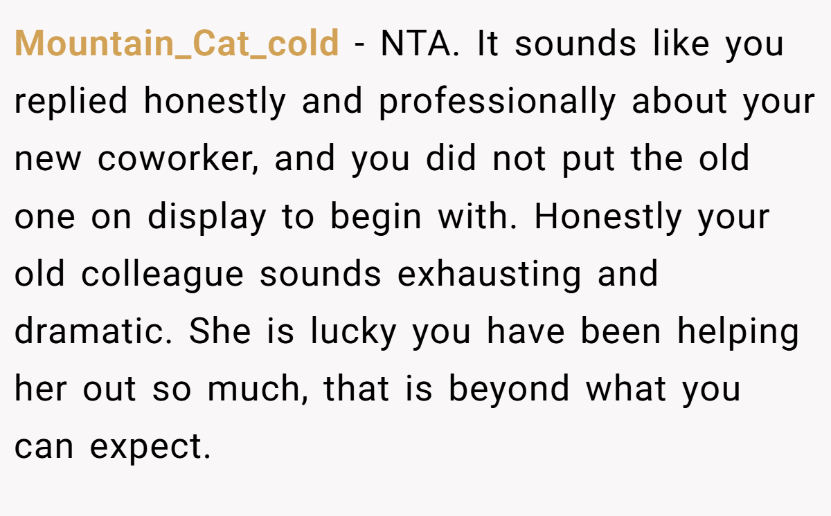 Mountain_Cat_cold − NTA. It sounds like you replied honestly and professionally about your new coworker, and you did not put the old one on display to begin with. Honestly your old colleague sounds exhausting and dramatic. She is lucky you have been helping her out so much, that is beyond what you can expect.