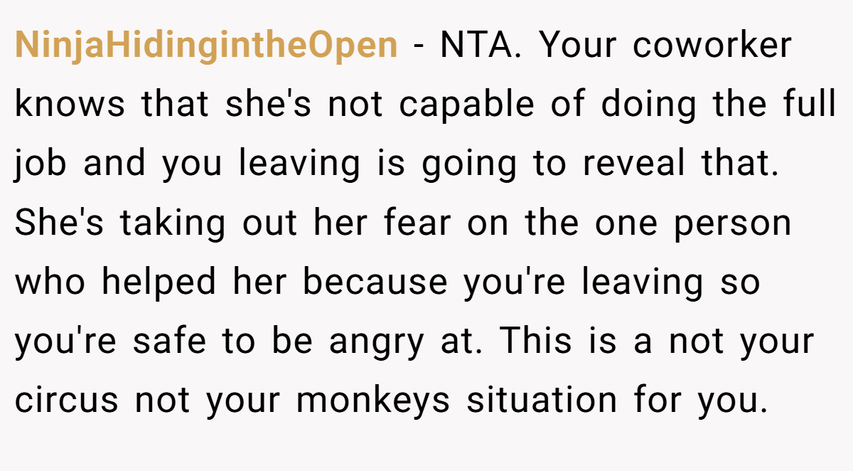 NinjaHidingintheOpen − NTA. Your coworker knows that she's not capable of doing the full job and you leaving is going to reveal that. She's taking out her fear on the one person who helped her because you're leaving so you're safe to be angry at. This is a not your circus not your monkeys situation for you.