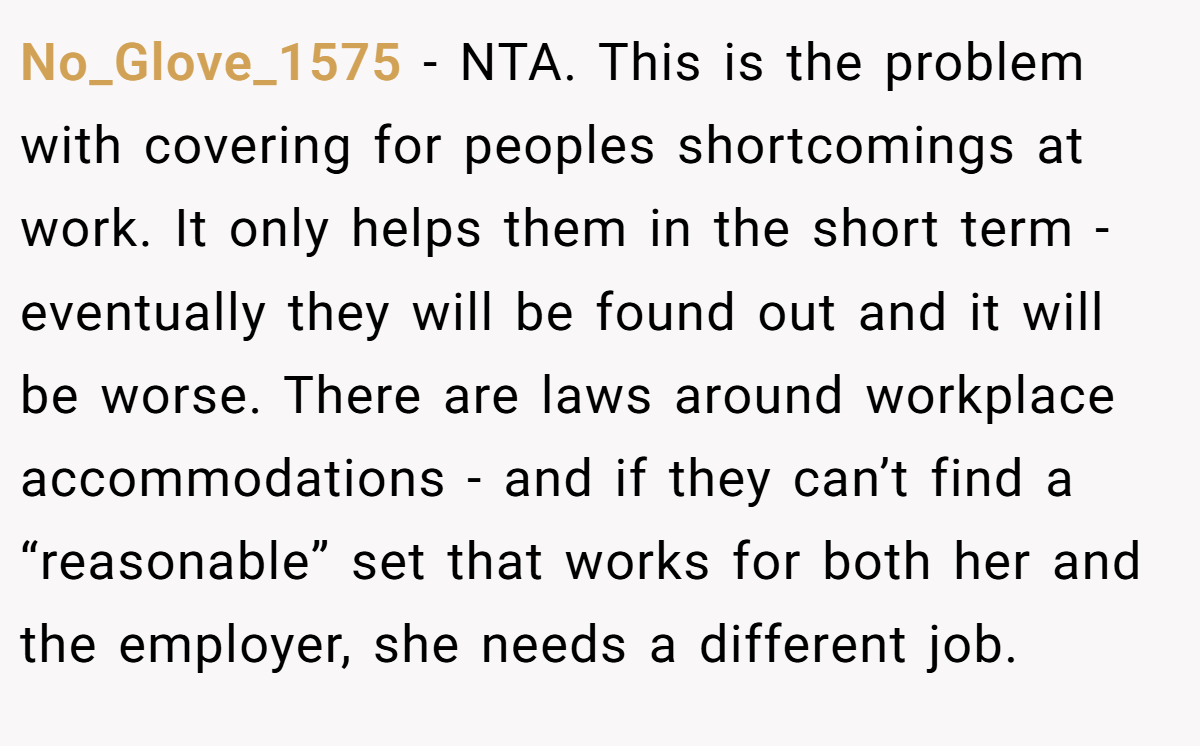No_Glove_1575 − NTA. This is the problem with covering for peoples shortcomings at work. It only helps them in the short term - eventually they will be found out and it will be worse. There are laws around workplace accommodations - and if they can’t find a “reasonable” set that works for both her and the employer, she needs a different job.