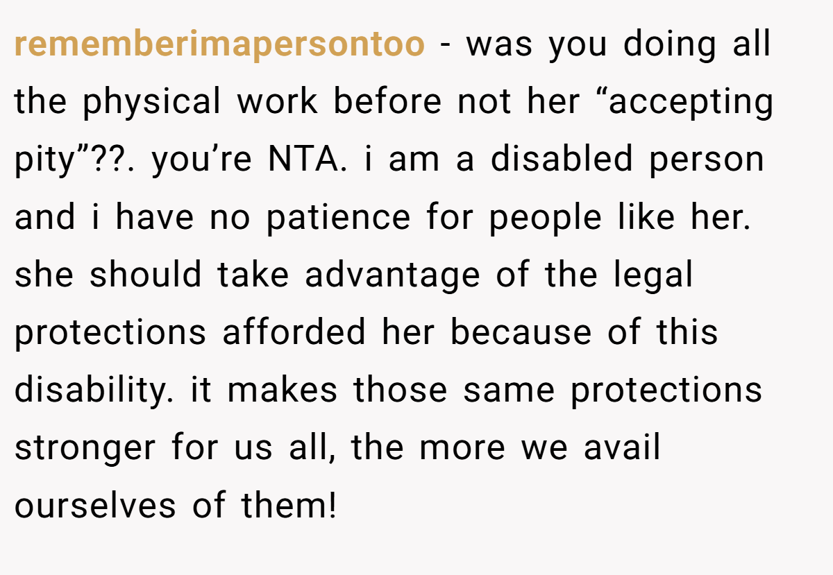 rememberimapersontoo − was you doing all the physical work before not her “accepting pity”??. you’re NTA. i am a disabled person and i have no patience for people like her. she should take advantage of the legal protections afforded her because of this disability. it makes those same protections stronger for us all, the more we avail ourselves of them!