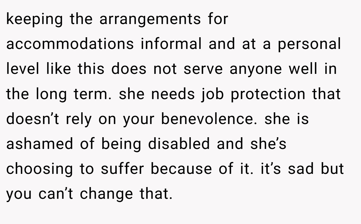 keeping the arrangements for accommodations informal and at a personal level like this does not serve anyone well in the long term. she needs job protection that doesn’t rely on your benevolence. she is ashamed of being disabled and she’s choosing to suffer because of it. it’s sad but you can’t change that.