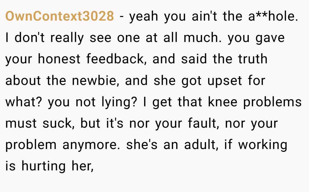 OwnContext3028 − yeah you ain't the a**hole. I don't really see one at all much. you gave your honest feedback, and said the truth about the newbie, and she got upset for what? you not lying? I get that knee problems must suck, but it's nor your fault, nor your problem anymore. she's an adult, if working is hurting her,