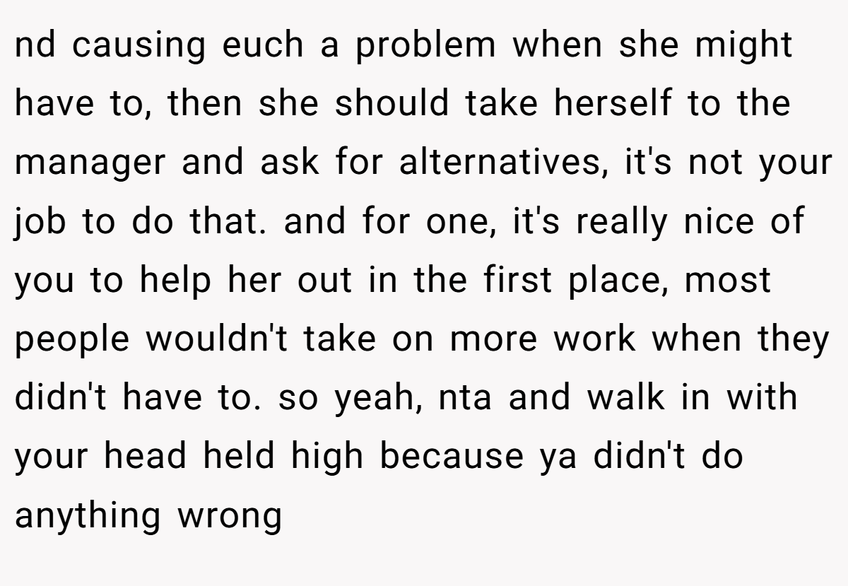 nd causing euch a problem when she might have to, then she should take herself to the manager and ask for alternatives, it's not your job to do that. and for one, it's really nice of you to help her out in the first place, most people wouldn't take on more work when they didn't have to. so yeah, nta and walk in with your head held high because ya didn't do anything wrong 