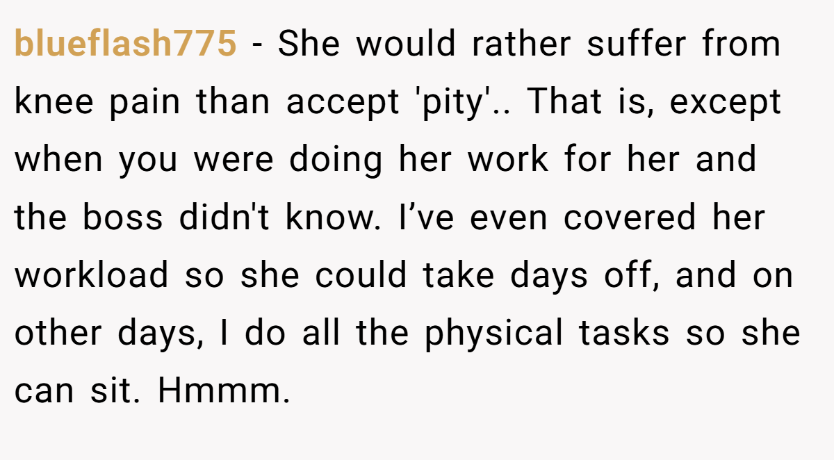 blueflash775 − She would rather suffer from knee pain than accept 'pity'.. That is, except when you were doing her work for her and the boss didn't know. I’ve even covered her workload so she could take days off, and on other days, I do all the physical tasks so she can sit. Hmmm.