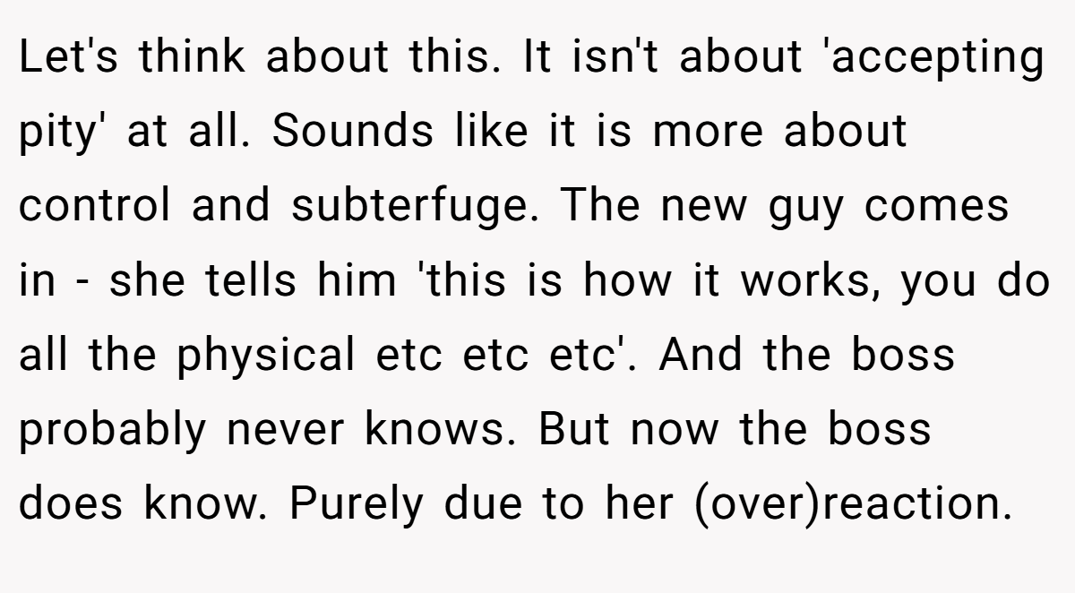 Let's think about this. It isn't about 'accepting pity' at all. Sounds like it is more about control and subterfuge. The new guy comes in - she tells him 'this is how it works, you do all the physical etc etc etc'. And the boss probably never knows. But now the boss does know. Purely due to her (over)reaction.