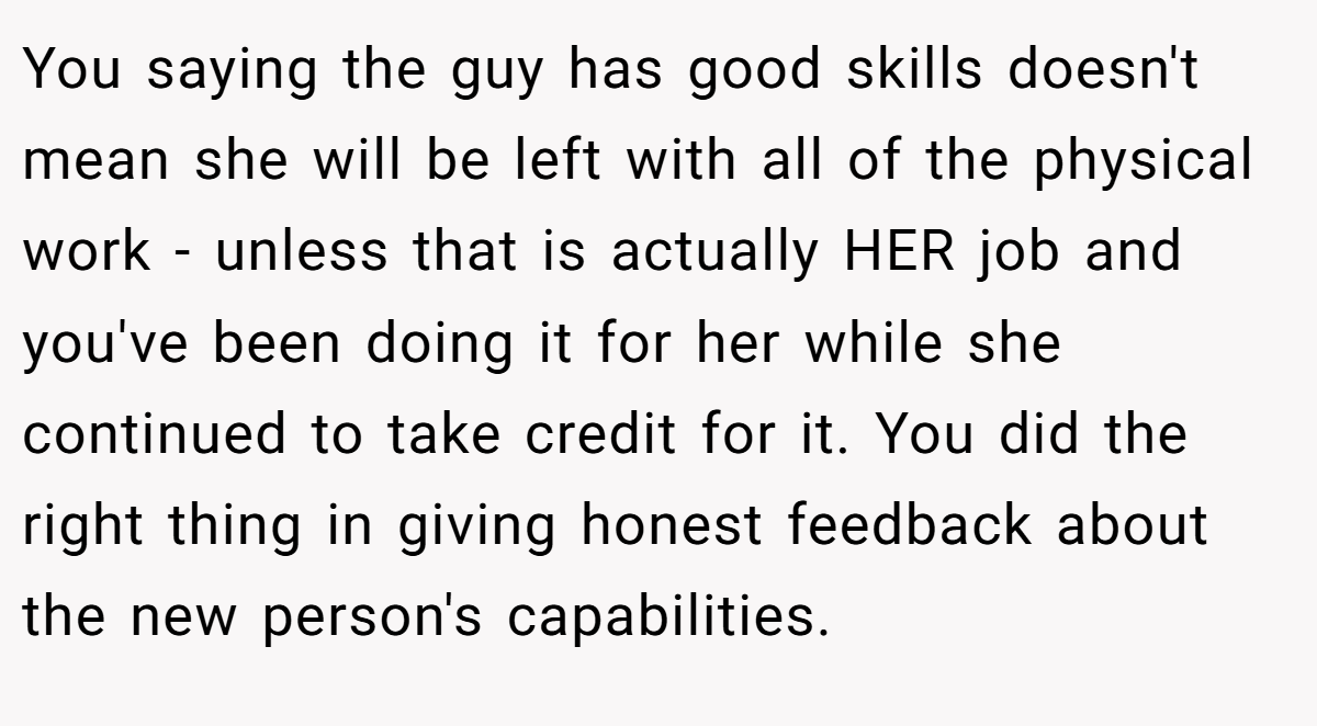 You saying the guy has good skills doesn't mean she will be left with all of the physical work - unless that is actually HER job and you've been doing it for her while she continued to take credit for it. You did the right thing in giving honest feedback about the new person's capabilities.