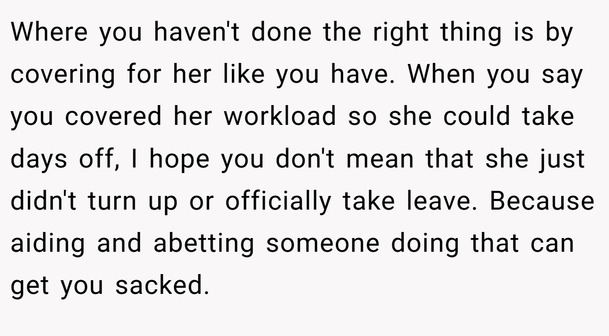 Where you haven't done the right thing is by covering for her like you have. When you say you covered her workload so she could take days off, I hope you don't mean that she just didn't turn up or officially take leave. Because aiding and abetting someone doing that can get you sacked.